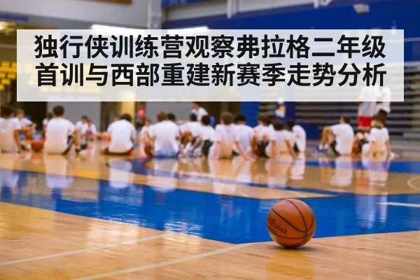 独行侠训练营观察弗拉格二年级首训与西部重建新赛季走势分析