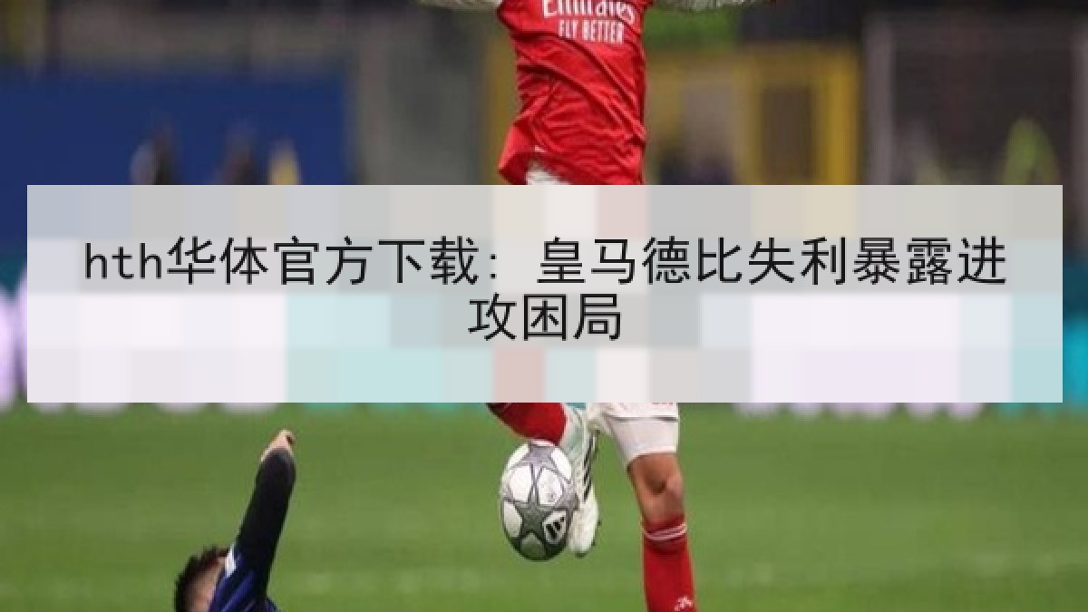 hth华体官方下载: 皇马德比失利暴露进攻困局 hth华体官方下载: 皇马德比失利暴露进攻困局