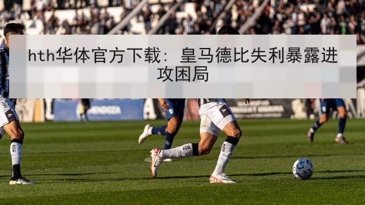 hth华体官方下载: 皇马德比失利暴露进攻困局